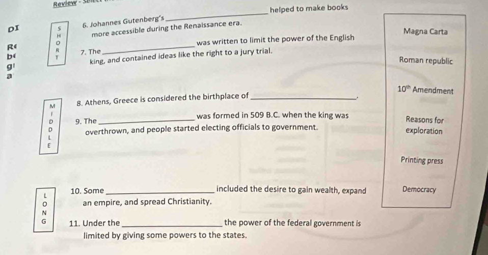 Review - Sel 
helped to make books 
6. Johannes Gutenberg's 
_ 
H more accessible during the Renaissance era. 
DI s Magna Carta 
。 
_ 
was written to limit the power of the English 
R( R 7. The 
b( T 
g king, and contained ideas like the right to a jury trial. 
Roman republic 
a 
M 8. Athens, Greece is considered the birthplace of _ 10^(th) Amendment 
was formed in 509 B.C. when the king was 
D 9. The_ Reasons for 
D exploration 
L overthrown, and people started electing officials to government. 
E Printing press 
included the desire to gain wealth, expand 
L 10. Some_ Democracy 
0 an empire, and spread Christianity. 
N 
G 11. Under the _the power of the federal government is 
limited by giving some powers to the states.