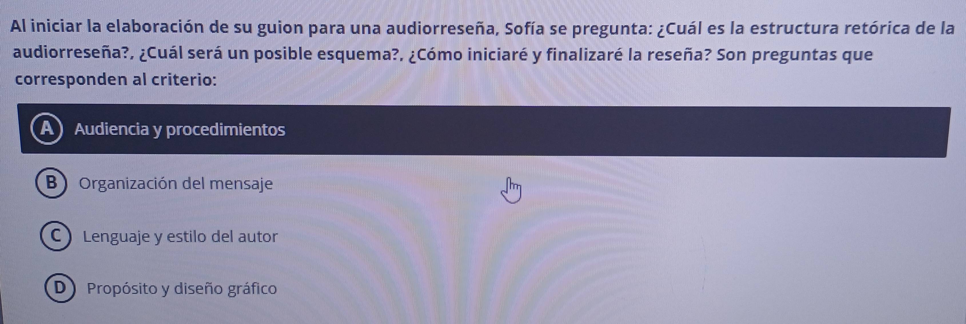 Al iniciar la elaboración de su guion para una audiorreseña, Sofía se pregunta: ¿Cuál es la estructura retórica de la
audiorreseña?, ¿Cuál será un posible esquema?, ¿Cómo iniciaré y finalizaré la reseña? Son preguntas que
corresponden al criterio:
Audiencia y procedimientos
B) Organización del mensaje
C) Lenguaje y estilo del autor
D) Propósito y diseño gráfico