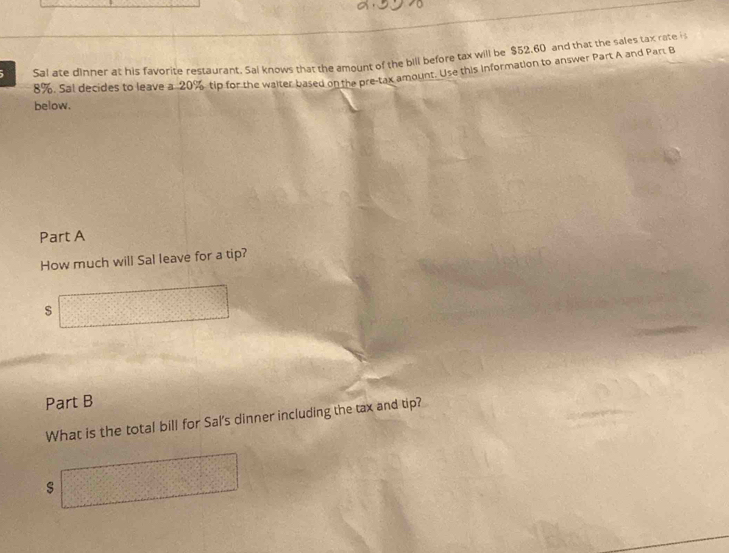 Sal ate dinner at his favorite restaurant. Sal knows that the amount of the bill before tax will be $52,60 and that the sales tax rate i
8%, Sal decides to leave a 20% tip for the walter based on the pre-tax amount. Use this information to answer Part A and Par: B 
below. 
Part A 
How much will Sal leave for a tip? 
s □ 
Part B 
What is the total bill for Sal's dinner including the tax and tip? 
□