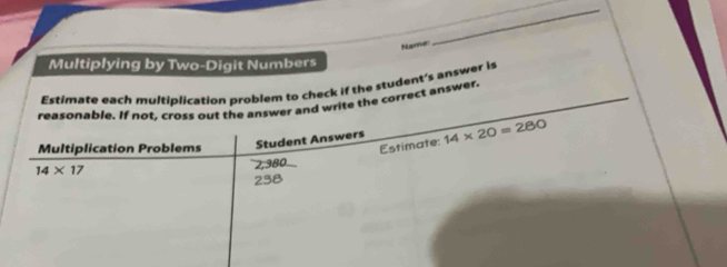 Name 
_ 
Multiplying by Two-Digit Numbers 
Estimate each multiplication problem to check if the student's answer is 
reasonable. If not, cross out the answer and write the correct answer. 
Multiplication Problems Student Answers 14* 20=280
Estimate:
14* 17
2,380
238