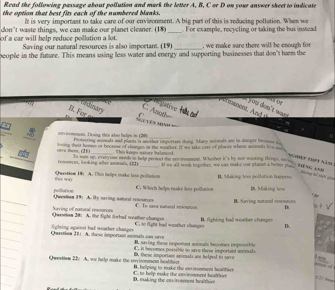 Read the following passage about pollution and mark the letter A, B, C or D on your answer sheet to indicate
the option that best fits each of the numbered blanks.
It is very important to take care of our environment. A big part of this is reducing pollution. When we
don’t waste things, we can make our planet cleaner. (18)_ . For example, recycling or taking the bus instead
of a car will help reduce pollution a lot.
Saving our natural resources is also important. (19) _, we make sure there will be enough for
beople in the future. This means using less water and energy and supporting businesses that don’t harm the
ance
s  o  
negative
ordinary
i you don't wan
B.  =u cu
C. Anoth△
C 
N guyên minh d    
Pa
environment. Doing this also helps in (20)_
Protecting animals and plants is another important thing. Many animals are in danger because the
losing their homes or because of changes in the weather. If we take care of places where animals live and
save them, (21)_ . This keeps nature balanced.
Nghiệp thPt năm :
To sum up, everyone needs to help protect the environment. Whether it's by not wasting things, savin , TIENG ANH
resources, looking after animals, (22)_ . If we all work together, we can make our planet a better place
Question 18: A. This helps make less pollution B. Making less pollution happens
không kể thời giai
this way
pollution
C. Which helps make less pollution D. Making less
* to
Question 19: A. By saving natural resources B. Saving natural resources
C. To save natural resources D.
Saving of natural resources
Question 20: A. the fight forbad weather changes B. fighting bad weather changes
C. to fight bad weather changes
fighting against bad weather changes
D.
Question 21: A. these important animals can save
B. saving these important animals becomes impossible
C. it becomes possible to save these important animals
D. these important animals are helped to save
d aim
Question 22: A. we help make the environment healthier
pense of
B. helping to make the environment healthier
C. to help make the environment healthier
C21 Smar
D. making the environment healthier