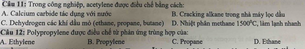 Trong công nghiệp, acetylene được điều chế bằng cách:
A. Calcium carbide tác dụng với nước B. Cracking alkane trong nhà máy lọc dầu
C. Dehydrogen các khí dầu mỏ (ethane, propane, butane) D. Nhiệt phân methane 1500°C , làm lạnh nhanh
Câu 12: Polypropylene được điều chế từ phản ứng trùng hợp của:
A. Ethylene B. Propylene C. Propane D. Ethane