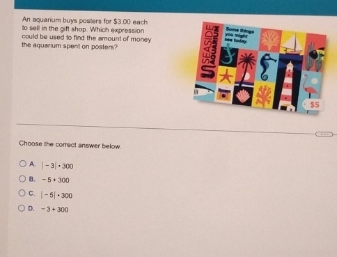 An aquarium buys posters for $3.00 each
to sell in the gift shop. Which expression 
could be used to find the amount of money 
the aquarium spent on posters?
Choose the correct answer below
A. |-3|· 300
B. -5+300
C. |-5|· 300
D. -3+300