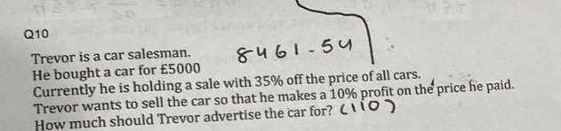 Trevor is a car salesman. 
He bought a car for £5000
Currently he is holding a sale with 35% off the price of all cars. 
Trevor wants to sell the car so that he makes a 10% profit on the price he paid. 
How much should Trevor advertise the car for?