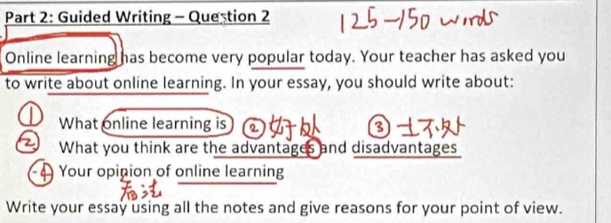 Guided Writing - Question 2 
Online learning has become very popular today. Your teacher has asked you 
to write about online learning. In your essay, you should write about: 
What online learning is 
What you think are the advantages and disadvantages 
Your opinion of online learning 
Write your essay using all the notes and give reasons for your point of view.