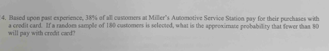 Based upon past experience, 38% of all customers at Miller’s Automotive Service Station pay for their purchases with 
a credit card. If a random sample of 180 customers is selected, what is the approximate probability that fewer than 80
will pay with credit card?