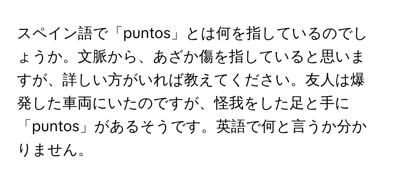 スペイン語で「puntos」とは何を指しているのでしょうか。文脈から、あざか傷を指していると思いますが、詳しい方がいれば教えてください。友人は爆発した車両にいたのですが、怪我をした足と手に「puntos」があるそうです。英語で何と言うか分かりません。