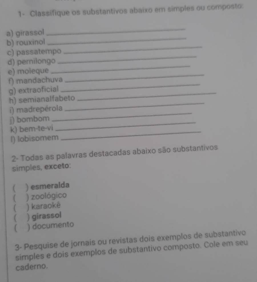 1- Classifique os substantivos abaixo em simples ou composto: 
_ 
a) girassol 
_ 
_ 
b) rouxinol 
_ 
c) passatempo 
d) pernilongo 
e) moleque 
_ 
_ 
f) mandachuva 
_ 
g) extraoficial_ 
h) semianalfabeto 
_ 
i) madrepérola 
_ 
j) bombom 
_ 
k) bem-te-vi 
_ 
l) lobisomem 
2- Todas as palavras destacadas abaixo são substantivos 
simples, exceto: 
) esmeralda 
[ ) zoológico 
 ) karaokê 
 ) girassol 
 ) documento 
3- Pesquise de jornais ou revistas dois exemplos de substantivo 
simples e dois exemplos de substantivo composto. Cole em seu 
caderno.