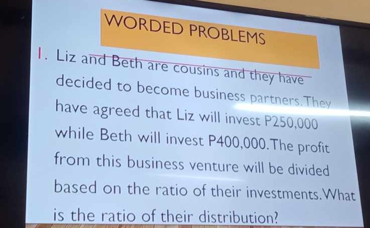 WORDED PROBLEMS 
1. Liz and Beth are cousins and they have 
decided to become business partners.They 
have agreed that Liz will invest P250,000
while Beth will invest P400,000.The profit 
from this business venture will be divided 
based on the ratio of their investments.What 
is the ratio of their distribution?