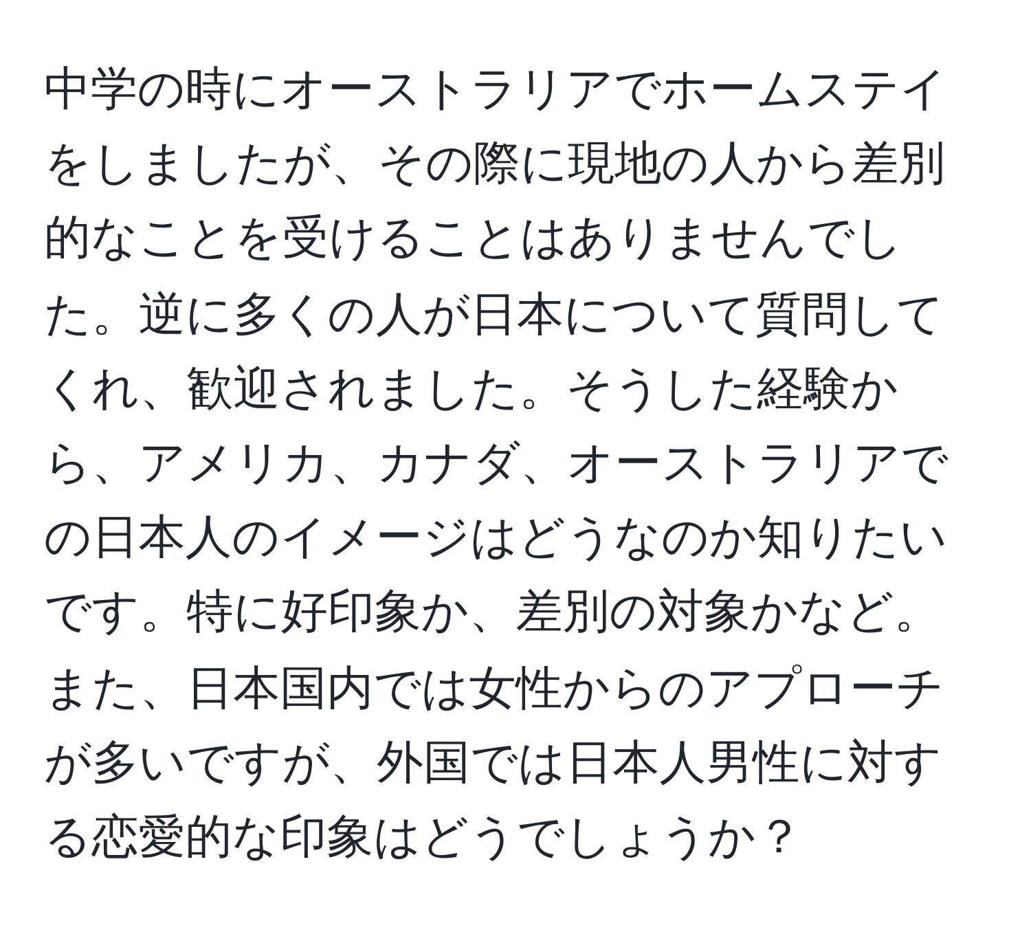 中学の時にオーストラリアでホームステイをしましたが、その際に現地の人から差別的なことを受けることはありませんでした。逆に多くの人が日本について質問してくれ、歓迎されました。そうした経験から、アメリカ、カナダ、オーストラリアでの日本人のイメージはどうなのか知りたいです。特に好印象か、差別の対象かなど。また、日本国内では女性からのアプローチが多いですが、外国では日本人男性に対する恋愛的な印象はどうでしょうか？