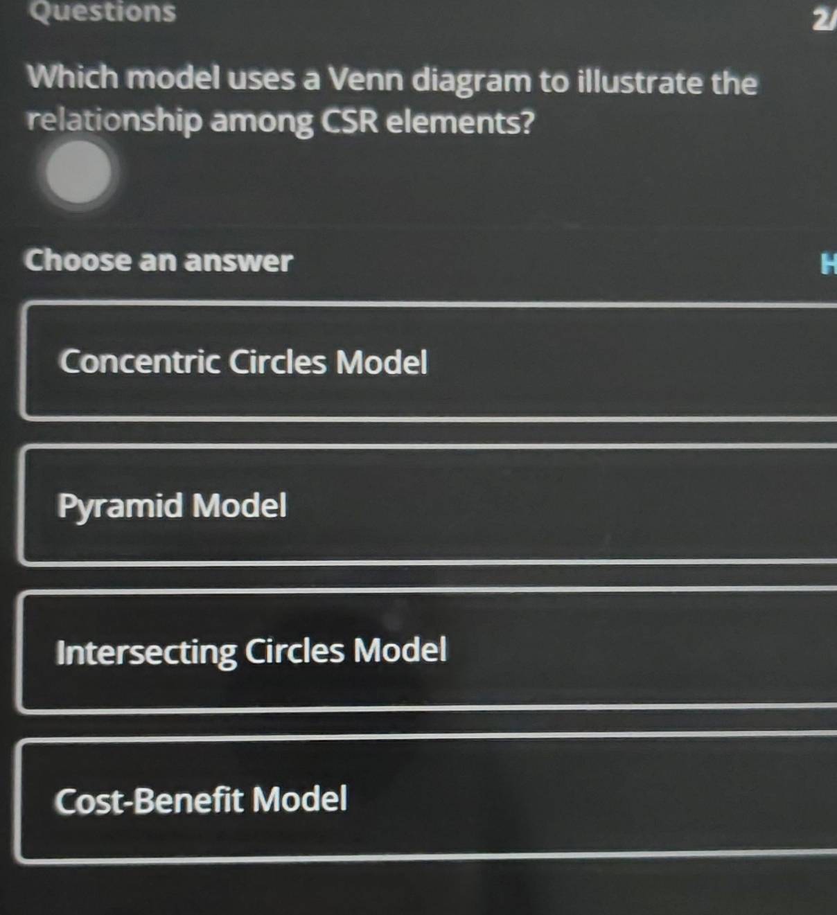 Questions 2/
Which model uses a Venn diagram to illustrate the
relationship among CSR elements?
Choose an answer
Concentric Circles Model
Pyramid Model
Intersecting Circles Model
Cost-Benefit Model