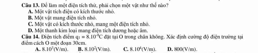 Để làm một điện tích thử, phải chọn một vật như thế nào?
A. Một vật tích điện có kích thước nhỏ.
B. Một vật mang điện tích nhỏ.
C. Một vật có kích thước nhỏ, mang một điện tích nhỏ.
D. Một thanh kim loại mang điện tích dương hoặc âm.
Câu 14. Điện tích điểm q_1=8.10^(-8)C đặt tại O trong chân không. Xác định cường độ điện trường tại
điểm cách O một đoạn 30cm.
A. 8.10^3(V/m). B. 8.10^2(V/m). C. 8.10^4(V/m). D. 800(V/m).