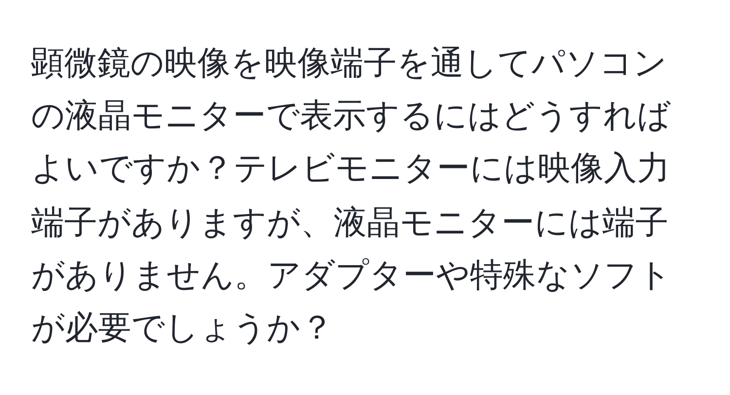 顕微鏡の映像を映像端子を通してパソコンの液晶モニターで表示するにはどうすればよいですか？テレビモニターには映像入力端子がありますが、液晶モニターには端子がありません。アダプターや特殊なソフトが必要でしょうか？