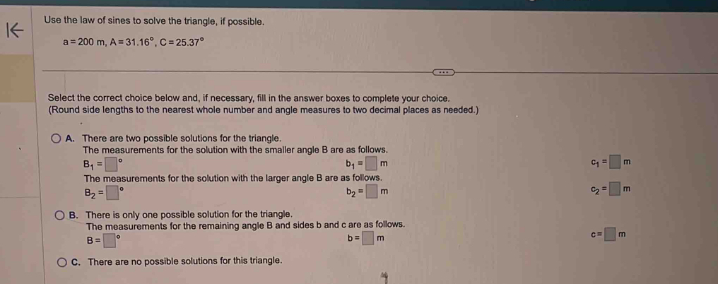 Use the law of sines to solve the triangle, if possible.
a=200m, A=31.16°, C=25.37°
Select the correct choice below and, if necessary, fill in the answer boxes to complete your choice.
(Round side lengths to the nearest whole number and angle measures to two decimal places as needed.)
A. There are two possible solutions for the triangle.
The measurements for the solution with the smaller angle B are as follows.
B_1=□°
b_1=□ m
c_1=□ m
The measurements for the solution with the larger angle B are as follows.
B_2=□°
b_2=□ m
c_2=□ m
B. There is only one possible solution for the triangle.
The measurements for the remaining angle B and sides b and c are as follows.
B=□°
b=□ m
c=□ m
C. There are no possible solutions for this triangle.