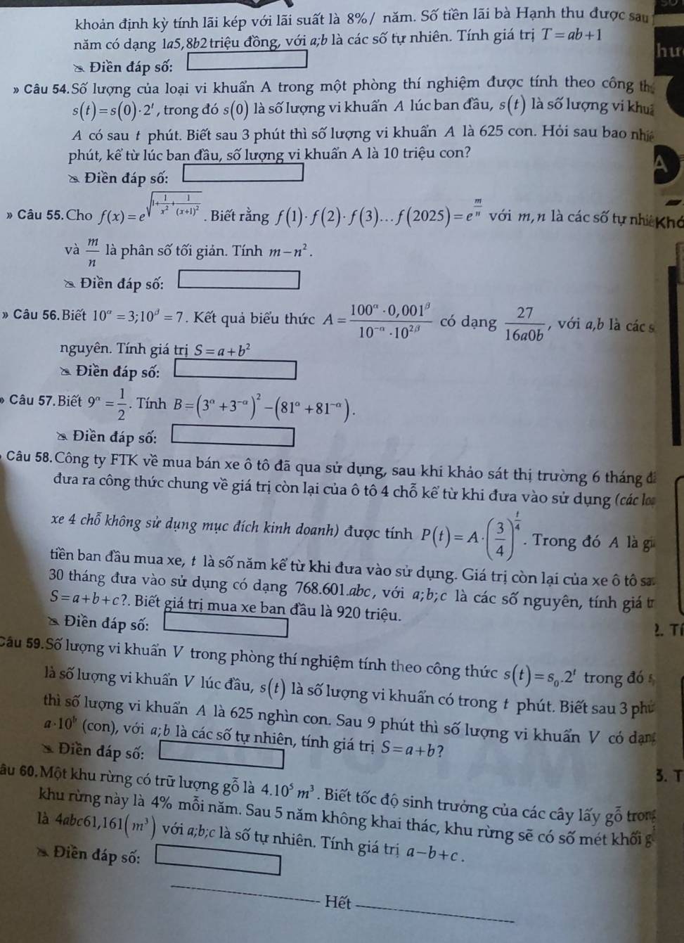 khoản định kỳ tính lãi kép với lãi suất là 8%/ năm. Số tiền lãi bà Hạnh thu được sau
năm có dạng 1a5,8b2 triệu đồng, với a;b là các số tự nhiên. Tính giá trị T=ab+1
hu
* Điền đáp số:
Câu 54.Số lượng của loại vi khuẩn A trong một phòng thí nghiệm được tính theo công th
s(t)=s(0)· 2^t , trong đó s(0) l là số lượng vi khuẩn A lúc ban đầu, s(t) là số lượng vi khu
A có sau # phút. Biết sau 3 phút thì số lượng vi khuẩn A là 625 con. Hỏi sau bao nh
phút, kể từ lúc ban đầu, số lượng vi khuẩn A là 10 triệu con?
a
* Điền đáp số:
» Câu 55. Cho f(x)=e^(sqrt(1+frac 1)x^2)+frac 1(x+1)^2. Biết rằng f(1)· f(2)· f(3)...f(2025)=e^(frac m)n với m,n là các số tự nhiê Khó
và  m/n  là phân số tối giản. Tính m-n^2.
Điền đáp số:
» Câu 56.Biết 10^a=3;10^(beta)=7. Kết quả biểu thức A= (100^(alpha)· 0,001^(beta))/10^(-alpha)· 10^(2beta)  có dạng  27/16a0b  , với a,b là cács
nguyên. Tính giá trị S=a+b^2
* Điền đáp số:
Câu 57.Biết 9^n= 1/2 . Tính B=(3^(alpha)+3^(-alpha))^2-(81^(alpha)+81^(-alpha)).
* Điền đáp số:
Câu 58.Công ty FTK về mua bán xe ô tô đã qua sử dụng, sau khi khảo sát thị trường 6 tháng đá
đưa ra công thức chung về giá trị còn lại của ô tô 4 chỗ kể từ khi đưa vào sử dụng (các lo
xe 4 chỗ không sử dụng mục đích kinh doanh) được tính P(t)=A· ( 3/4 )^ t/4 . Trong đó A là gi
tiền ban đầu mua xe, t là số năm kể từ khi đưa vào sử dụng. Giá trị còn lại của xe ô tô sa
30 tháng đưa vào sử dụng có dạng 768.601.abc, với a;b;c là các số nguyên, tính giá t
S=a+b+c? P. Biết giá trị mua xe ban đầu là 920 triệu.
* Điền đáp số:
2. Tí
Sấu 59.Số lượng vi khuẩn V trong phòng thí nghiệm tính theo công thức s(t)=s_0.2^t trong đó s
là số lượng vi khuẩn V lúc đầu, s(t) là số lượng vi khuẩn có trong t phút. Biết sau 3 phủ
thì số lượng vi khuẩn A là 625 nghìn con. Sau 9 phút thì số lượng vi khuẩn V có dạn
a· 10^b(con) ), với a;b là các số tự nhiên, tính giá trị S=a+b
* Điền đáp số: ?
3.T
âu 60.Một khu rừng có trữ lượng gỗ là 4.10^5m^3. Biết tốc độ sinh trưởng của các cây lấy goverline hat 0 trong
khu rừng này là 4% mỗi năm. Sau 5 năm không khai thác, khu rừng sẽ có số mét khối g
là 4abc61,161(m^3) với a;b;c là số tự nhiên, Tính giá trị
* Điền đáp số: a-b+c.
Hết