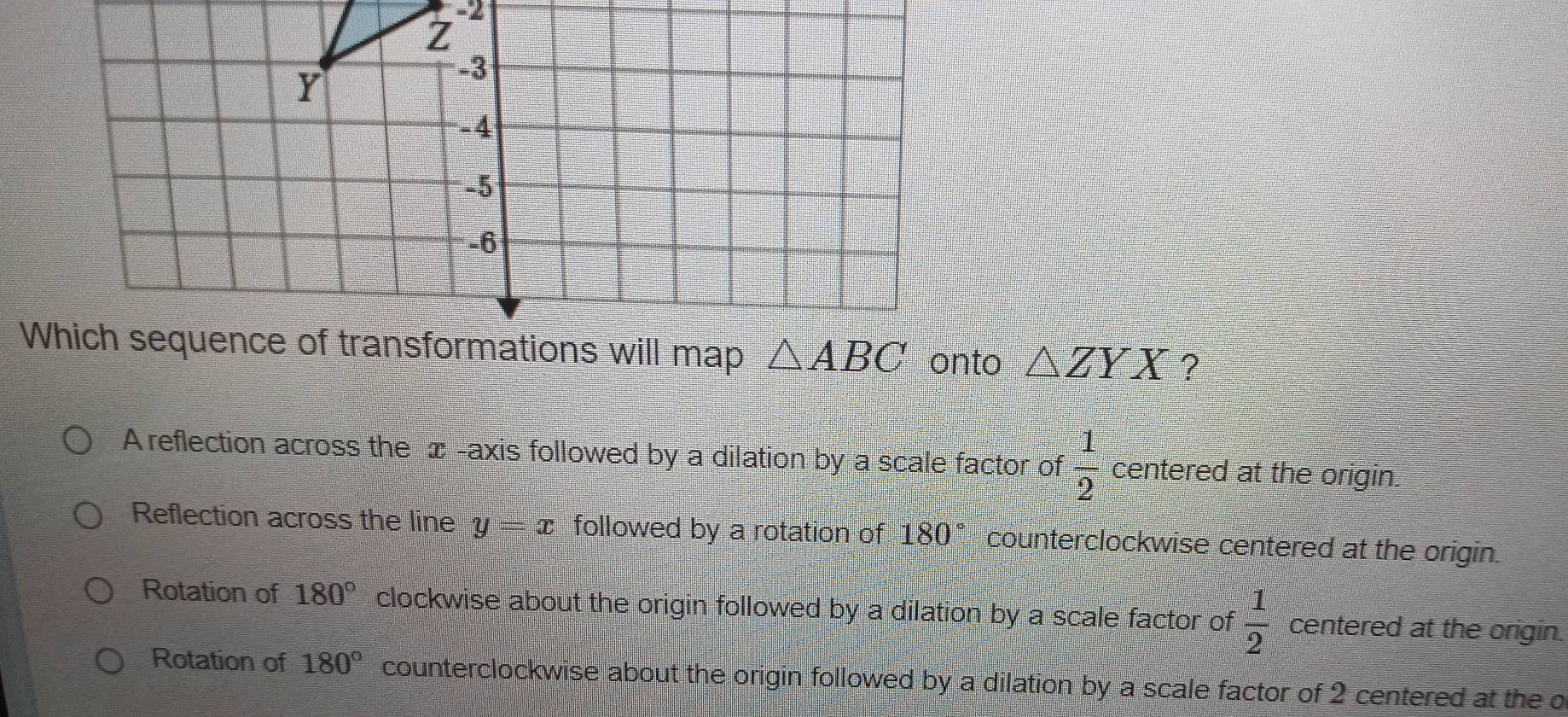 -2
Z
Y
-3
-4
-5
-6
Which sequence of transformations will map △ ABC onto △ ZYX ?
A reflection across the æ -axis followed by a dilation by a scale factor of  1/2  centered at the origin.
Reflection across the line y=x followed by a rotation of 180° counterclockwise centered at the origin.
Rotation of 180° clockwise about the origin followed by a dilation by a scale factor of  1/2  centered at the origin.
Rotation of 180° counterclockwise about the origin followed by a dilation by a scale factor of 2 centered at the o