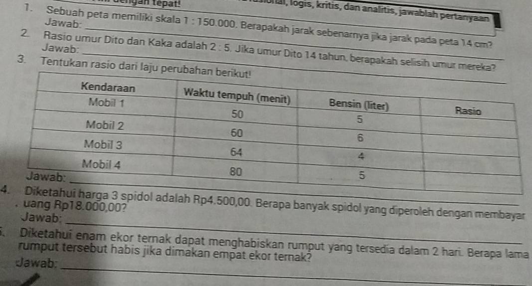 déngan tépat 
Ional, logis, kritis, dan analitis, jawablah pertanyaan 
Jawab: 
1. Sebuah peta memiliki skala 1:150.000 0. Berapakah jarak sebenarnya jika jarak pada peta 14 cm? 
Jawab: 
2. Rasio umur Dito dan Kaka adalah 2:5. Jika umur Dito 14 tahun, berapakah selisih umur mereka? 
3. Tentukan rasio dari laju pe
4Rp4.500,00. Berapa banyak spidol yang diperoleh dengan membayar 
. uang Rp18.000,00? 
Jawab:_ 
Diketahuí enam ekor ternak dapat menghabiskan rumput yang tersedía dalam 2 hari. Berapa lama 
_ 
rumput tersebut habis jika dimakan empat ekor ternak? 
Jawab: