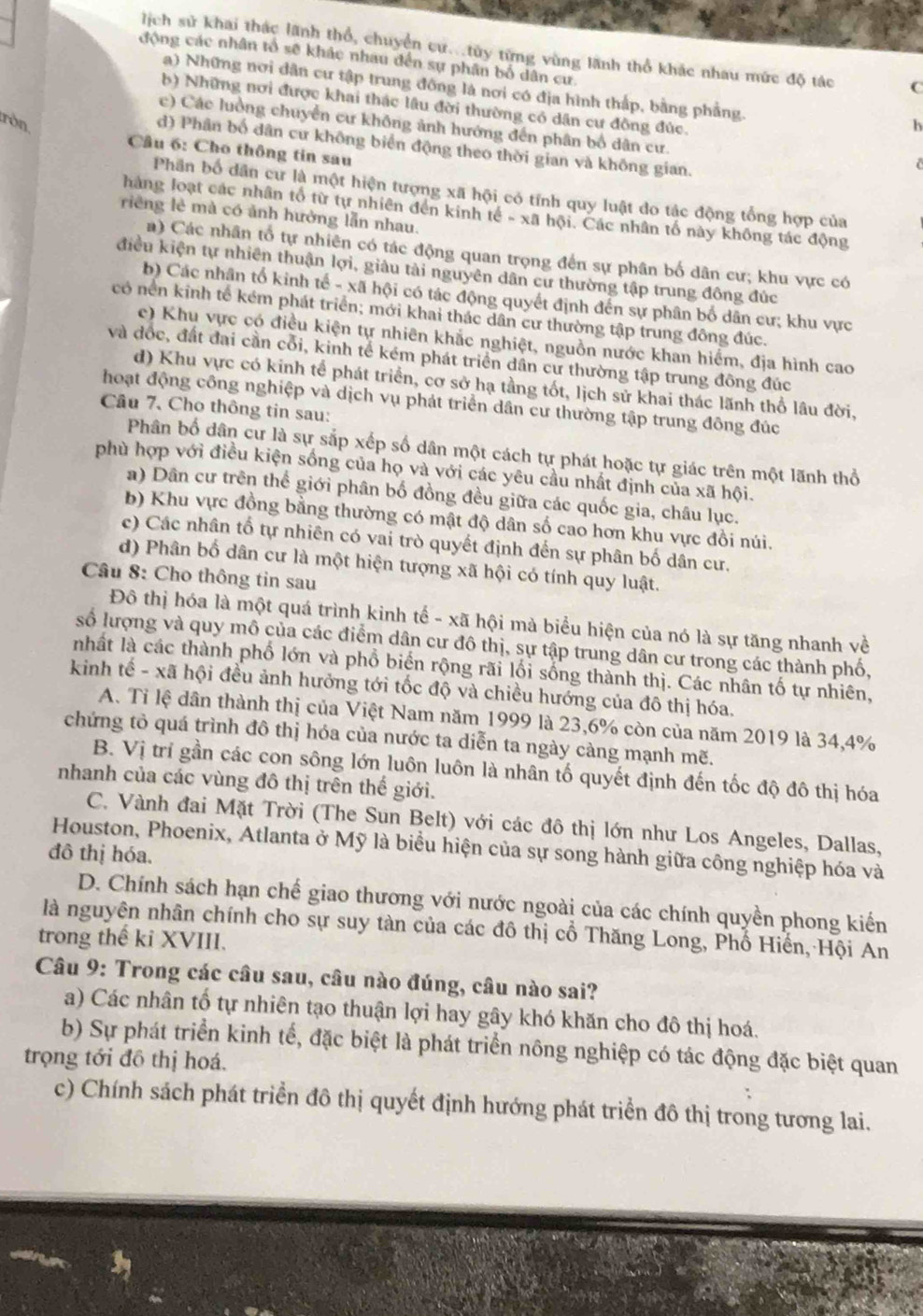 lịch sử khai thác lãnh thổ, chuyển cư...tủy từng vùng lãnh thổ khác nhau mức độ tác C
động các nhân tổ sẽ khác nhau đến sự phân bố dân cư.
a) Những nơi dân cư tập trung đông là nơi có địa hình thấp, bằng phẳng.
b) Những nơi được khai thác lâu đời thường có dân cư đồng đúc.
ròn
c) Các luồng chuyển cư không ảnh hướng đến phân bố dân cư.
h
d) Phân bố dân cư không biển động theo thời gian và không gian.
Câu 6: Cho thông tin sau
Phần bố dân cư là một hiện tượng xã hội có tính quy luật do tậc động tổng hợp của
hàng loạt các nhân tổ từ tự nhiên đến kinh tế - xã hội. Các nhân tố này không tác động
riêng lẻ mà có ảnh hưởng lẫn nhau.
a) Các nhân tổ tự nhiên có tác động quan trọng đến sự phân bố dân cư; khu vực có
điều kiện tự nhiên thuận lợi, giâu tài nguyên dân cư thường tập trung đông đúc
b) Các nhân tổ kinh tế - xã hội có tác động quyết định đến sự phân bố dân cư; khu vực
có nền kinh tế kém phát triển; mới khai thác dân cư thường tập trung đông đúc.
c) Khu vực có điều kiện tự nhiên khắc nghiệt, nguồn nước khan hiểm, địa hình cao
và đốc, đất đai cần cổi, kinh tế kém phát triển dân cư thường tập trung đông đúc
d) Khu vực có kinh tể phát triển, cơ sở hạ tầng tốt, lịch sử khai thác lãnh thổ lâu đời,
hoạt động công nghiệp và dịch vụ phát triển dân cư thường tập trung đông đúc
Câu 7、 Cho thông tin sau:
Phân bố dân cư là sự sắp xếp số dân một cách tự phát hoặc tự giác trên một lãnh thổ
phù hợp với điều kiện sống của họ và với các yêu cầu nhất định của xã hội.
a) Dân cư trên thể giới phân bố đồng đều giữa các quốc gia, châu lục.
b) Khu vực đồng bằng thường có mật độ dân số cao hơn khu vực đồi núi.
c) Các nhân tố tự nhiên có vai trò quyết định đến sự phân bố dân cư.
d) Phân bố dân cư là một hiện tượng xã hội có tính quy luật.
Câu 8: Cho thông tin sau
Đô thị hóa là một quá trình kinh tế - xã hội mà biểu hiện của nó là sự tăng nhanh về
số lượng và quy mô của các điểm dân cư đô thị, sự tập trung dân cư trong các thành phố,
nhất là các thành phố lớn và phổ biển rộng rãi lối sống thành thị. Các nhân tố tự nhiên,
kinh tế - xã hội đều ảnh hưởng tới tốc độ và chiều hướng của đô thị hóa.
A. Tỉ lệ dân thành thị của Việt Nam năm 1999 là 23,6% còn của năm 2019 là 34,4%
chứng tỏ quá trình đô thị hóa của nước ta diễn ta ngày càng mạnh mẽ.
B. Vị trí gần các con sông lớn luôn luôn là nhân tố quyết định đến tốc độ đô thị hóa
nhanh của các vùng đô thị trên thế giới.
C. Vành đai Mặt Trời (The Sun Belt) với các đô thị lớn như Los Angeles, Dallas,
Houston, Phoenix, Atlanta ở Mỹ là biểu hiện của sự song hành giữa công nghiệp hóa và
đô thị hóa.
D. Chính sách hạn chế giao thương với nước ngoài của các chính quyền phong kiến
là nguyên nhân chính cho sự suy tàn của các đô thị cổ Thăng Long, Phố Hiến, Hội An
trong thế ki XVIII.
Câu 9: Trong các câu sau, câu nào đúng, câu nào sai?
a) Các nhân tố tự nhiên tạo thuận lợi hay gây khó khăn cho đô thị hoá.
b) Sự phát triển kinh tế, đặc biệt là phát triển nông nghiệp có tác động đặc biệt quan
trọng tới đồ thị hoá.
c) Chính sách phát triển đô thị quyết định hướng phát triển đô thị trong tương lai.