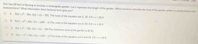 Tom has 60 feet of fencing to enclose a rectangular garden. Let x represent the length of the garden. Which functions describe the area of the garden wrtten in standend form and
lactored form? What information does factored form give you?
A. f(x)=x^2-30x; f(x)=x(x-30) : The roots of the equation are 0, 30- 0 fr
B. f(x)=-x^2+60x, f(x)=x(60-x);The roots of the equation are 0, 60 0 h
C. f(x)=x^2-30x, f(x)=x(x-30) The maximum area of the garden is 30 ft2.
D. f(x)=-x^2+30x, f(x)=x(30-x) The roots of the equation are 0 and 30 0 0 η