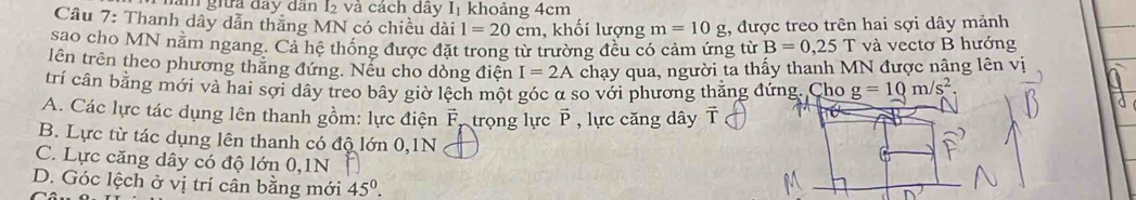 làm giữa đay dân I₂ và cách dây Iị khoảng 4cm
Câu 7: Thanh dây dẫn thắng MN có chiều dài 1=20cm , khối lượng m=10g , được treo trên hai sợi dây mảnh
sao cho MN năm ngang. Cả hê thống được đặt trong từ trường đều có cảm ứng từ B=0,25T và vectơ B hướng
lên trên theo phương thắng đứng. Nếu cho dòng điện I=2A chạy qua, người ta thấy thanh MN được nâng lên vị
trí cân bằng mới và hai sợi dây treo bây giờ lệch một góc α so với phương thăng đứng. Cho g=10m/s^2
A. Các lực tác dụng lên thanh gồm: lực điện F, trọng lực P , lực căng dây T
B. Lực từ tác dụng lên thanh có độ lớn 0, 1N
C. Lực căng dây có độ lớn 0, 1N
D. Góc lệch ở vị trí cân bằng mới 45°.