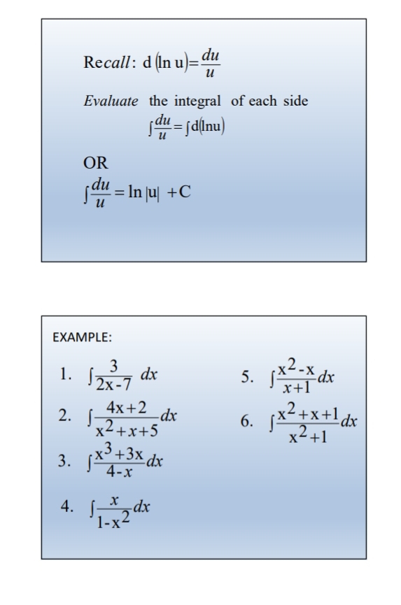 Recall: d(ln u)= du/u 
Evaluate the integral of each side
∈t  du/u =∈t d(ln u)
OR
∈t  du/u =ln |u|+C
EXAMPLE: 
1. ∈t  3/2x-7 dx ∈t  (x^2-x)/x+1 dx
5. 
2. ∈t  (4x+2)/x^2+x+5 dx 6. ∈t  (x^2+x+1)/x^2+1 dx
3. ∈t  (x^3+3x)/4-x dx
4. ∈t  x/1-x^2 dx