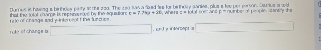 Darrius is having a birthday party at the zoo. The zoo has a fixed fee for birthday parties, plus a fee per person. Darrius is told 
that the total charge is represented by the equation: c=7.75p+20 , where c= total cost and p= number of people. Identify the 
rate of change and y-intercept f the function. 
rate of change is □ , and y-intercept is □