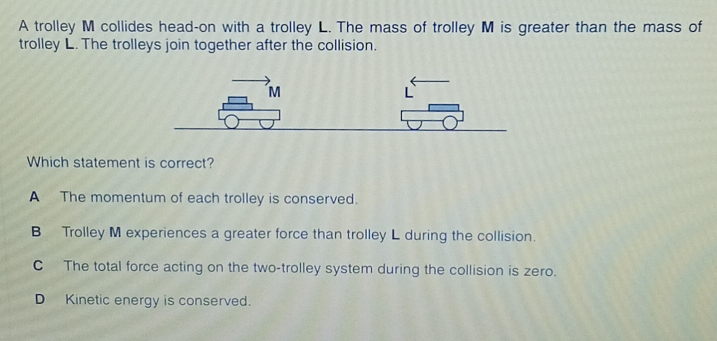 A trolley M collides head-on with a trolley L. The mass of trolley M is greater than the mass of
trolley L. The trolleys join together after the collision.
Which statement is correct?
A The momentum of each trolley is conserved.
B Trolley M experiences a greater force than trolley L during the collision.
C The total force acting on the two-trolley system during the collision is zero.
D Kinetic energy is conserved.