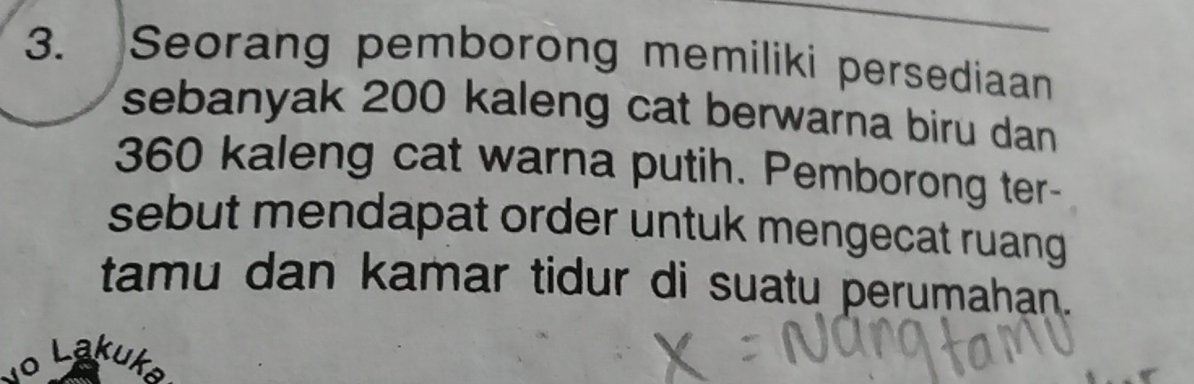 Seorang pemborong memiliki persediaan 
sebanyak 200 kaleng cat berwarna biru dan
360 kaleng cat warna putih. Pemborong ter- 
sebut mendapat order untuk mengecat ruang 
tamu dan kamar tidur di suatu perumahan. 
o Lakuk