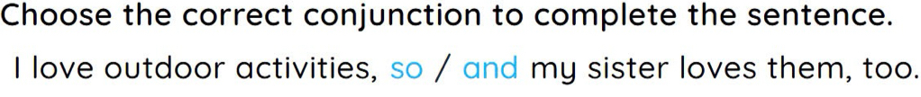 Choose the correct conjunction to complete the sentence. 
I love outdoor activities, so / and my sister loves them, too.