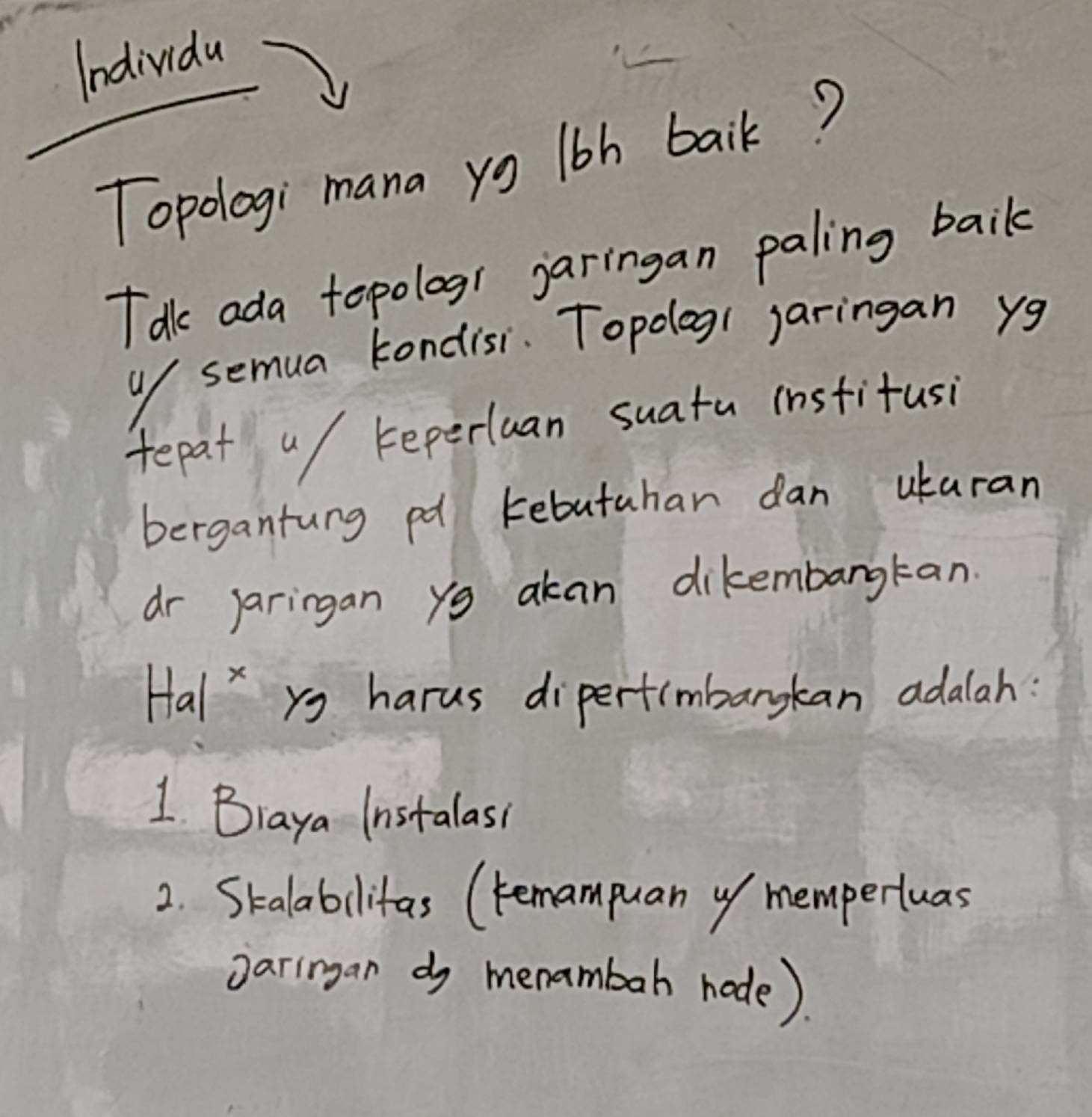 Individa
Topologi mana yg l6h baik?
Tak ada tepologr jaringan paling baik
u/ semua kondisi. Topoog1 jaringan yg
tepat u/ reperluan suatu institusi
bergantung pd kebutahan dan ukaran
dr Jaringan yg akan dikembargkan.
HalX ys harus dipertimbargkan adalah:
1 Biaya Instalass
2. Skalabilitas (remampuan of mempertuas
oaringan do menambah node).