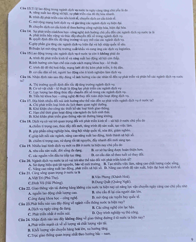 Câu 13.Tỉ lệ lao động trong ngành dịch vụ nước ta ngày cảng tăng chủ yếu là do
A. năng suất lao động xã hội, sự phát triển của đô thị hóa nhanh.
B. trình độ phát triển của nền kinh tế, chuyển dịch cơ cầu kinh tế.
C. mở rộng mạng lưới dịch vụ và gia tăng các ngành dịch vụ hiện đại.
D. chuyển dịch cơ cầu kinh tế theo hướng công nghiệp hóa, hiện đại hóa.
Câu 14. Sự phát triển củakhoa học- công nghệ ảnh hưởng chủ yếu đến các ngành dịch vụ nước ta là
A. phát triển bền vững và thúc đầy chuyển đổi số trong ngành dịch vụ.
B. quyết định đến tốc độ tăng trưởng vả quy mô của các ngành dịch vụ.
C.góp phần gia tăng các ngành dịch vụ hiện đại và hội nhập quốc tế sâu.
D.thuận lợi mở rộng thị trường xuất khẩu và cung ứng các dịch vụ logistics.
Cầu 15.Lao động trong các ngành dịch vụ ở nước ta còn ít không phải do
A. trình độ phát triển kinh tế và năng suất lao động xã hội còn thấp.
Bảnh hưởng còn hạn chế của cuộc cách mạng khoa học - kĩ thuật.
C. trình độ đô thị hoá thấp, mạng lưới đô thị kém phát triển, ít thị dân.
D. cơ cầu dân số trẻ, người lao động còn ít kinh nghiệm làm dịch vụ.
Câu 16. Nhận định nào sau đây đúng về ảnh hướng của các nhân tố đến sự phát triển và phân bố các ngành địch vụ nước
ta?
A. Thị trường quyết định đến tốc độ tăng trưởng ngành dịch vụ.
B. Cơ sở vật chất - kĩ thuật là động lực phát triển các ngành dịch vụ
C. Lực lượng lao động thúc đầy chuyển đổi số trong các ngành dịch vụ.
D. Tiến bộ khoa học - công nghệ đã thay đổi toàn diện hoạt động dịch vụ.
Câu 17. Địa hình nhiều đồi núi ảnh hưởng như thế nào đến sự phát triển ngành dịch vụ ở nước ta?
A. Chỉ phát triển loại hình du lịch tham quan nghỉ dưỡng.
B. Khó khăn cho công tác thiết kể các loại hình giao thông.
C. Hạn chế thời gian hoạt động của ngành du lịch sinh thái.
D. Khó khăn phát triển giao thông vận tải đường hàng không.
Câu 18. Dịch vụ có vai trò quan trọng đổi với phát triển kinh tế - xã hội ở nước chủ yểu do
A.chiếm tỉ trọng cao, thúc đầy đổi mới, tăng trình độ sản xuất, tạo việc làm.
B. góp phần công nghiệp hóa, tăng hội nhập quốc tế, xóa đói, giảm nghèo.
C.giúp kết nối các ngành, nâng cao năng suất lao động, hình thành xã hội số.
D. chiếm tỉ trọng cao, sử dụng tốt tài nguyên, đầy nhanh đổi mới sáng tạo.
Câu 19. Nhiều loại hình dịch vụ mới ra đời ở nước ta hiện nay chủ yếu do
A. nhu cầu sản xuất, đời sống đa dạng. B. cơ sở hạ tầng được hoàn thiện hơn.
C. các nguồn vốn đầu tư tiếp tục tăng. D. cơ cầu dân số theo tuổi có thay đổi.
Câu 20. Ngành dịch vụ nước ta có vai trò như thế nào đối với phát triển kinh tế?
A. Sử dụng hiệu quả tải nguyên, bảo vệ môi trường. B. Tạo nhiều việc làm, năng cao chất lượng cuộc sống.
C. Nâng cao năng suất lao động, phát triển xã hội số. D. Nâng cao trình độ sản xuất, hiện đại hoá nền kinh tế.
Câu 21. Cảng sông quan trọng ở nước ta là
A. Việt Trì (Phủ Thọ). B.Vân Phong (Khánh Hoà).
C.Đình Vũ (Hải Phòng). D.Dung Quất (Quảng Ngãi).
Câu 22. Giao thông vận tải đường hàng không của nước ta hiện nay có năng lực vận chuyển ngày càng cao chủ yếu nhờ
A. nguồn lao động chất lượng cao. B. nhu cầu đi lại của người dân lớn.
C.ứng dụng khoa học - công nghệ. D. mở rộng các tuyển bay quốc tế.
Câu 23.Phát biểu nào sau đây đúng về ngành viễn thông nước ta hiện nay?
A.Dịch vụ ngày cảng đa dạng. B. Các công nghệ còn lạc hậu.
C. Phát triền nhất ở miền núi. D. Quy trình nghiệp vụ thủ công.
Câu 24. Nhận định nào sau đây không đủng về giao thông đường ô tô nước ta hiện nay?
A.Phát triển mạnh cả về số lượng và chất lượng vận tải.
B. Khối lượng vận chuyển hàng hoá lớn, xu hướng tăng.
C.Trục giao thông quan trọng nhất theo hướng bắc - nam.
9