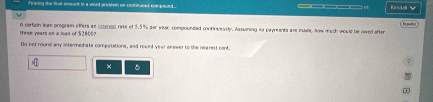 Finding the final amount in a word problem on continuous compound... —— 1/ Kendali 
A certain loan program offers an interest rate of 5.5% per year, compounded continuously. Assuming no payments are made, how much would be owed after Españtol
three years on a loan of $2800? 
Do not round any intermediate computations, and round your answer to the nearest cent. 
? 
× 
.