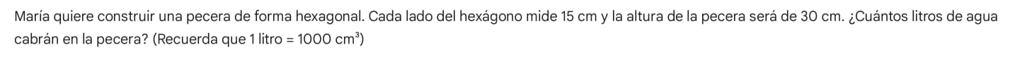 María quiere construir una pecera de forma hexagonal. Cada lado del hexágono mide 15 cm y la altura de la pecera será de 30 cm. ¿Cuántos litros de agua 
cabrán en la pecera? (Recuerda que 1 litro =1000cm^3)