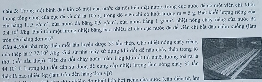 Trong một bình đậy kín có một cục nước đá nổi trên mặt nước, trong cục nước đá có một viên chì, khối 
lượng tổng cộng của cục đá và chì là 105 g, trong đó viên chì có khối lượng m=5g. Biết khối lượng riêng của 
chì bằng 11, 3g/cm^3 , của nước đá bằng 0, 9g/cm^3 , của nước bằng 1g/cm^3 , nhiệt nóng chảy riêng của nước đá
3, 4.10^5J/kg. Phải tốn một lượng nhiệt bằng bao nhiêu kJ cho cục nước đá để viên chì bắt đầu chìm xuống (làm 
tròn đến hàng đơn vị)? 
Câu 4.Một nhà máy thép mỗi lần luyện được 35 tấn thép. Cho nhiệt nóng chảy riêng 
của thép là 2, 77.10^5 J/k kg. Giả sử nhà máy sử dụng khí đốt đề nấu chảy thép trong lò 
thổi (nồi nấu thép). Biết khi đốt cháy hoàn toàn 1 kg khí đốt thì nhiệt lượng toả ra là
44.10^6J 1. Lượng khí đốt cần sử dụng để cung cấp nhiệt lượng làm nóng chảy 35 tấn 
thép là bao nhiêu kg (làm tròn đến hàng đơn vị)? 
nhiệm đo nhiệt hóa hợi riêng của nước (cân diện tử, ầm