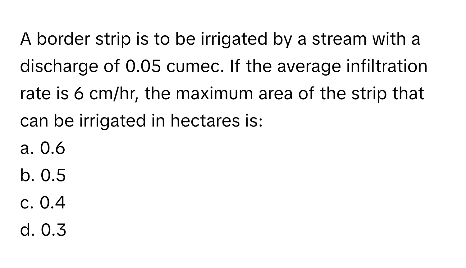 A border strip is to be irrigated by a stream with a discharge of 0.05 cumec. If the average infiltration rate is 6 cm/hr, the maximum area of the strip that can be irrigated in hectares is:

a. 0.6
b. 0.5
c. 0.4
d. 0.3