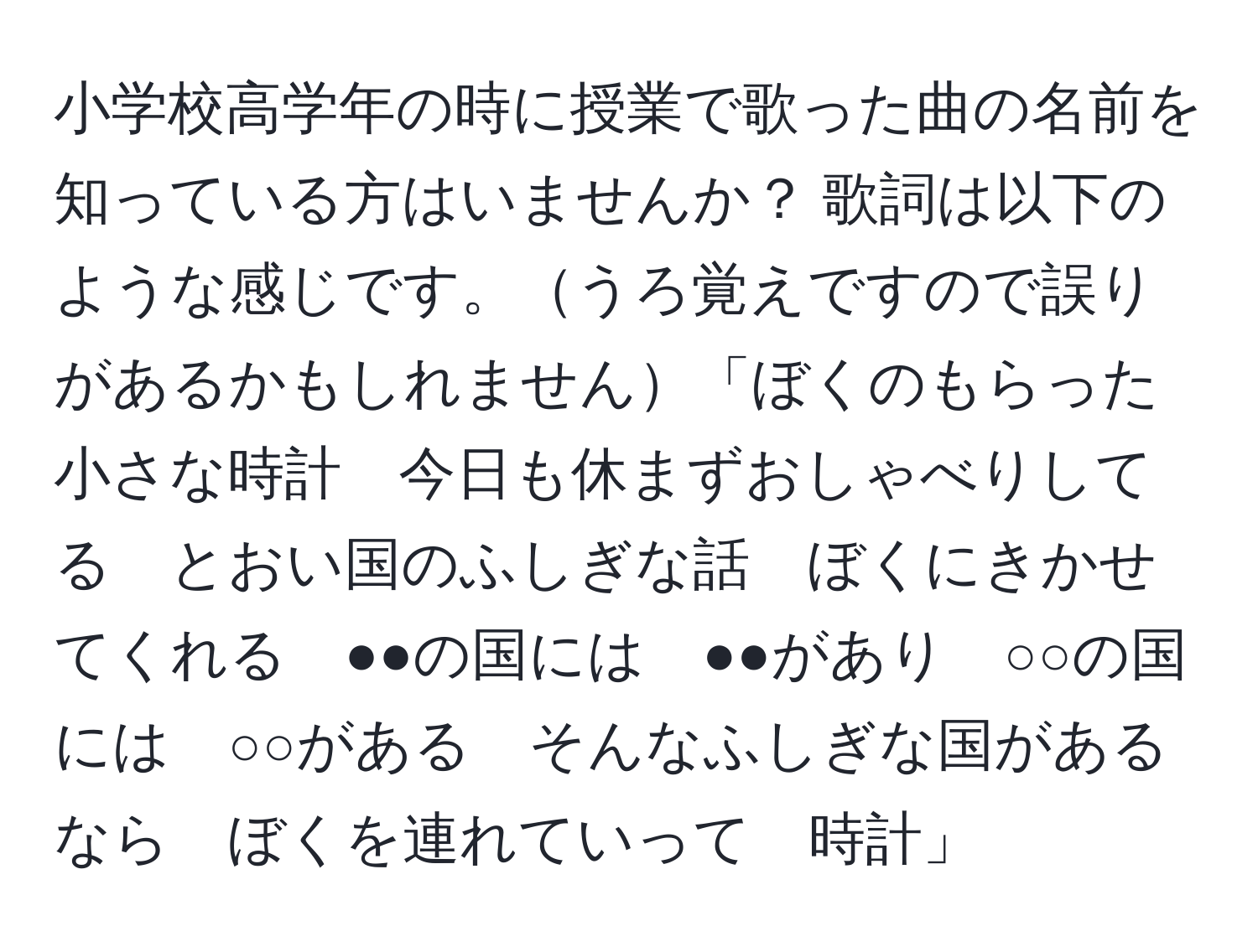 小学校高学年の時に授業で歌った曲の名前を知っている方はいませんか？ 歌詞は以下のような感じです。うろ覚えですので誤りがあるかもしれません「ぼくのもらった小さな時計　今日も休まずおしゃべりしてる　とおい国のふしぎな話　ぼくにきかせてくれる　●●の国には　●●があり　○○の国には　○○がある　そんなふしぎな国があるなら　ぼくを連れていって　時計」