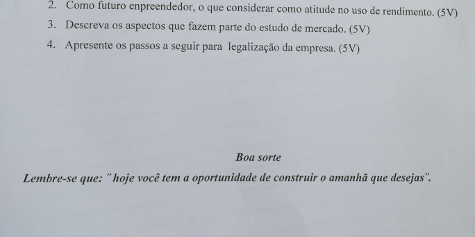 Como futuro enpreendedor, o que considerar como atitude no uso de rendimento. (5V) 
3. Descreva os aspectos que fazem parte do estudo de mercado. (5V) 
4. Apresente os passos a seguir para legalização da empresa. (5V) 
Boa sorte 
Lembre-se que: '' hoje você tem a oportunidade de construir o amanhã que desejas''.