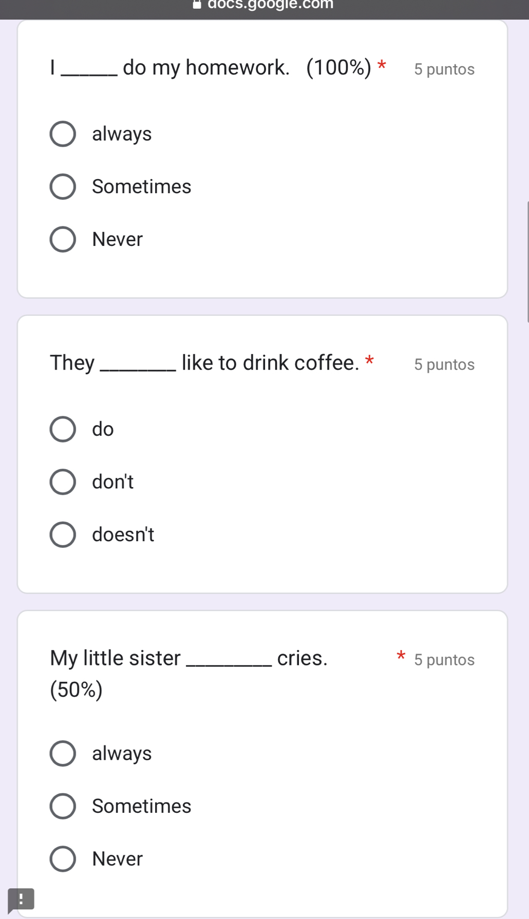 docs.googie.com
_do my homework. (100%) * 5 puntos
always
Sometimes
Never
They _like to drink coffee. * 5 puntos
do
don't
doesn't
My little sister _cries. 5 puntos
(50%)
always
Sometimes
Never
!