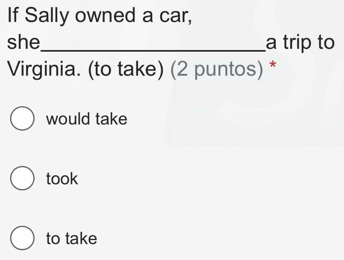 If Sally owned a car,
she_ a trip to
Virginia. (to take) (2 puntos) *
would take
took
to take