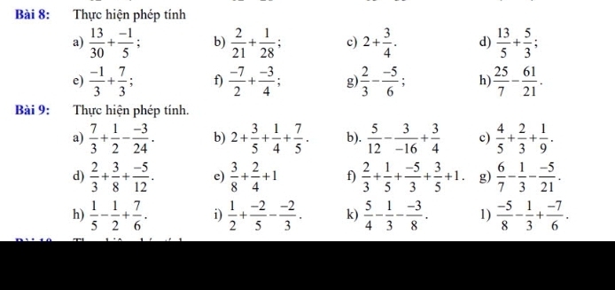 Thực hiện phép tính 
a)  13/30 + (-1)/5 ; b)  2/21 + 1/28 ; c) 2+ 3/4 . d)  13/5 + 5/3 ; 
e)  (-1)/3 + 7/3  f)  (-7)/2 + (-3)/4  g  2/3 - (-5)/6  h  25/7 - 61/21 . 
Bài 9: Thực hiện phép tính. 
a)  7/3 + 1/2 - (-3)/24 . b) 2+ 3/5 + 1/4 + 7/5 . b).  5/12 - 3/-16 + 3/4  c)  4/5 + 2/3 + 1/9 . 
d)  2/3 + 3/8 + (-5)/12 . e)  3/8 + 2/4 +1 f)  2/3 + 1/5 + (-5)/3 + 3/5 +1. g)  6/7 - 1/3 - (-5)/21 . 
h)  1/5 - 1/2 + 7/6 . i)  1/2 + (-2)/5 - (-2)/3 . k)  5/4 - 1/3 - (-3)/8 . 1)  (-5)/8 - 1/3 + (-7)/6 .