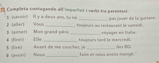 Completa coniugando all’imparfait i verbi tra parentesi. 
1 (savoir) Il y a deux ans, tu ne 
_pas jouer de la guitare. 
2 (aller) Vous _toujours au restaurant le samedi. 
3 (aimer) Mon grand-père _voyager en Italie. 
4 (finir) Elle _toujours tard le mercredi. 
5 (lire) Avant de me coucher, je _des BD. 
6 (avoir) Nous _faim et nous avons mangé. 
a