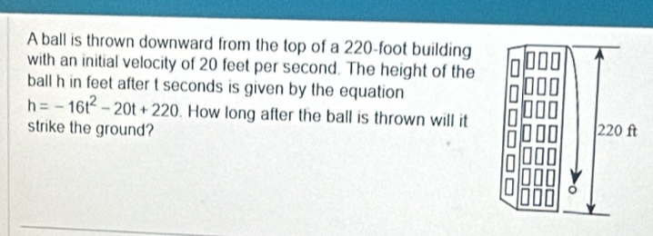 A ball is thrown downward from the top of a 220-foot building 
with an initial velocity of 20 feet per second. The height of the 
ball h in feet after t seconds is given by the equation
h=-16t^2-20t+220. How long after the ball is thrown will it 
strike the ground?