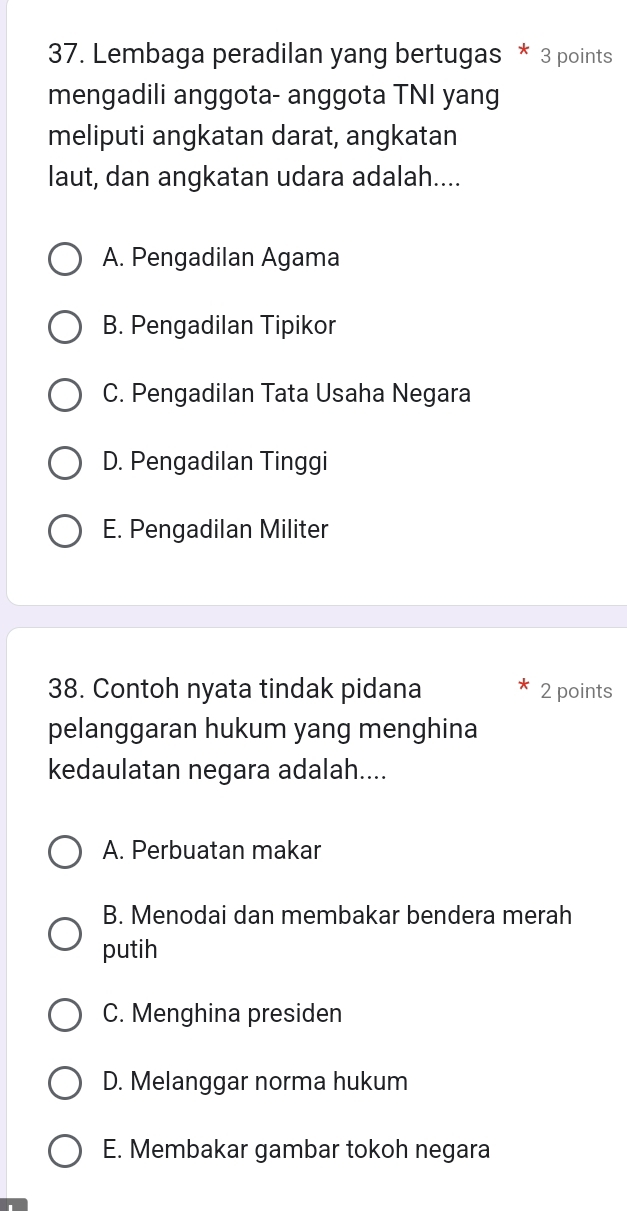 Lembaga peradilan yang bertugas * 3 points
mengadili anggota- anggota TNI yang
meliputi angkatan darat, angkatan
laut, dan angkatan udara adalah....
A. Pengadilan Agama
B. Pengadilan Tipikor
C. Pengadilan Tata Usaha Negara
D. Pengadilan Tinggi
E. Pengadilan Militer
38. Contoh nyata tindak pidana 2 points
pelanggaran hukum yang menghina
kedaulatan negara adalah....
A. Perbuatan makar
B. Menodai dan membakar bendera merah
putih
C. Menghina presiden
D. Melanggar norma hukum
E. Membakar gambar tokoh negara