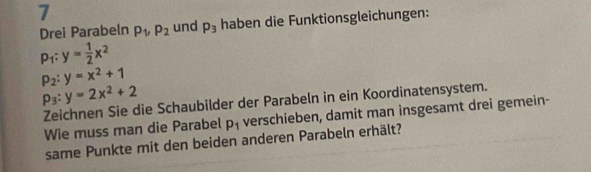 Drei Parabeln p_1, p_2 und p_3 haben die Funktionsgleichungen:
p_1:y= 1/2 x^2
p_2:y=x^2+1
p_3:y=2x^2+2
Zeichnen Sie die Schaubilder der Parabeln in ein Koordinatensystem. 
Wie muss man die Parabel p_1 verschieben, damit man insgesamt drei gemein- 
same Punkte mit den beiden anderen Parabeln erhält?