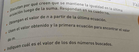 Discutan por qué creen que se mantiene la igualdad en la última 
ecuación luego de la suma. Respondan en su cuaderno 
* Obtengan el valor de n a partir de la última ecuación._ 
_ 
* Usen el valor obtenido y la primera ecuación para encontrar el valor 
de m. 
* Indiquen cuál es el valor de los dos números buscados.