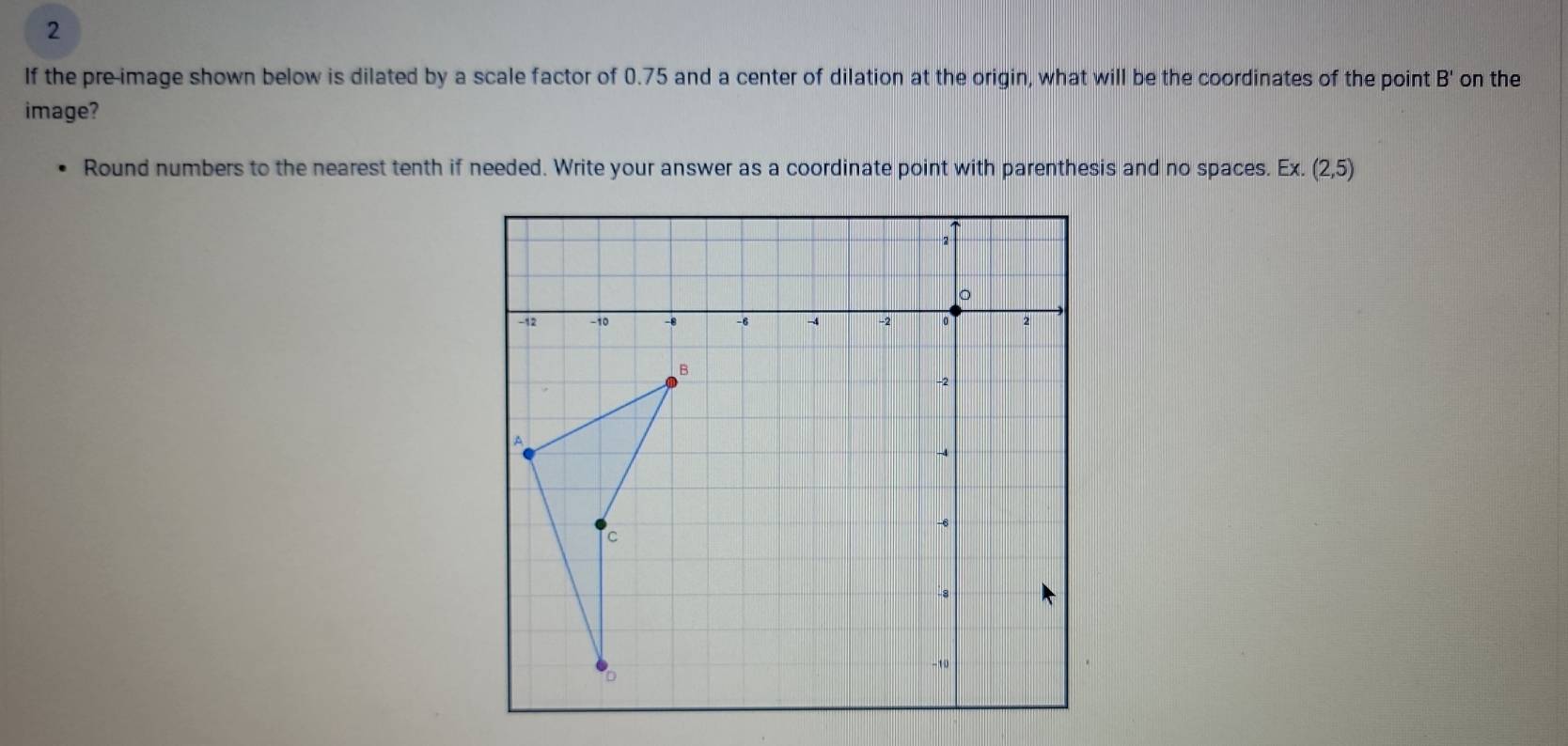 If the pre-image shown below is dilated by a scale factor of 0.75 and a center of dilation at the origin, what will be the coordinates of the point B ' on the
image?
Round numbers to the nearest tenth if needed. Write your answer as a coordinate point with parenthesis and no spaces. Ex.(2,5)
2
。
-12 −10 -8 -6 -4 -2 。 2
B
.
-2
A
-4
-6
c
-8
-10
D