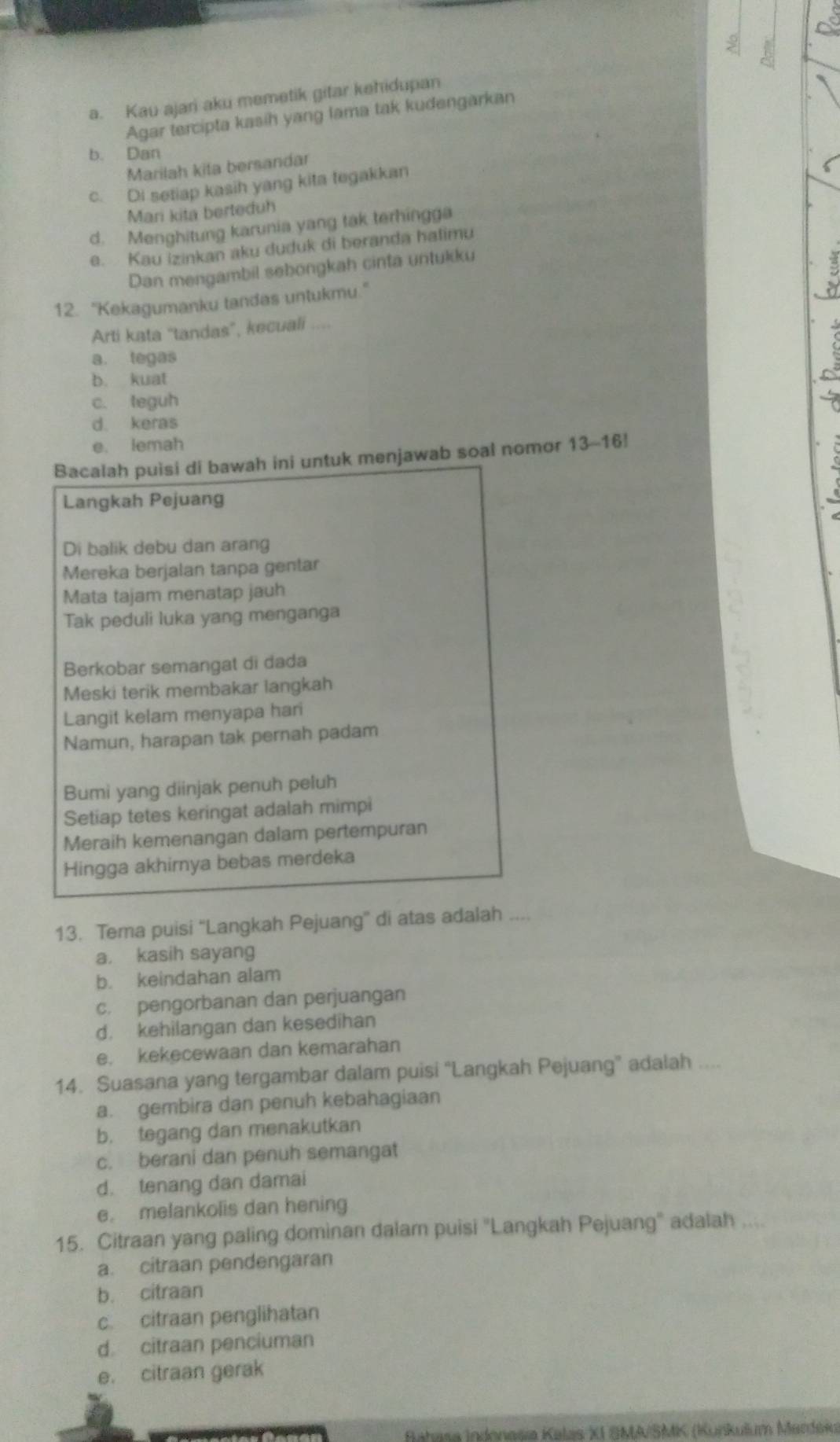 Kau ajari aku memetik gitar kehidupan
Agar tercipta kasih yang lama tak kudengarkan
b. Dan
Marilah kita bersandar
c. Di setiap kasih yang kita tegakkan
Mari kita berteduh
d. Menghitung karunia yang tak terhingga
e. Kau izinkan aku duduk di beranda halimu
Dan mengambil sebongkah cinta untukku
12. "Kekagumanku tandas untukmu."
Arti kata “tandas”, kecuali ....
a. tegas
b. kuat
c. teguh
d. keras
e. lemah
Bacalah puisi di bawah ini untuk menjawab soal nomor 13-16!
Langkah Pejuang
Di balik debu dan arang
Mereka berjalan tanpa gentar
Mata tajam menatap jauh
Tak peduli luka yang menganga
Berkobar semangat di dada
Meski terik membakar langkah
Langit kelam menyapa hari
Namun, harapan tak pernah padam
Bumi yang diinjak penuh peluh
Setiap tetes keringat adalah mimpi
Meraih kemenangan dalam pertempuran
Hingga akhirnya bebas merdeka
13. Tema puisi “'Langkah Pejuang” di atas adalah ....
a. kasih sayang
b. keindahan alam
c. pengorbanan dan perjuangan
d. kehilangan dan kesedihan
e. kekecewaan dan kemarahan
14. Suasana yang tergambar dalam puisi “Langkah Pejuang” adalah ....
a. gembira dan penuh kebahagiaan
b. tegang dan menakutkan
c. berani dan penuh semangat
d. tenang dan damai
e. melankolis dan hening
15. Citraan yang paling dominan dalam puisi "Langkah Pejuang" adalah ....
a. citraan pendengaran
b. citraan
c. citraan penglihatan
d. citraan penciuman
e. citraan gerak
Bahasa Indonesia Kalas XI SMA/SMK (Kunkulum Mardék)