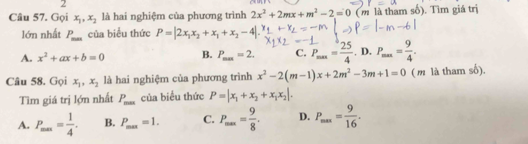 Gọi x_1, x_2 là hai nghiệm của phương trình 2x^2+2mx+m^2-2=0 (m là tham số). Tìm giá trị
lớn nhất P_max của biểu thức P=|2x_1x_2+x_1+x_2-4|.
A. x^2+ax+b=0 P_max=2. C. P_max= 25/4 . D. P_max= 9/4 . 
B.
Câu 58. Gọi x_1, x_2 là hai nghiệm của phương trình x^2-2(m-1)x+2m^2-3m+1=0 ( m là tham số).
Tìm giá trị lớn nhất P_max của biểu thức P=|x_1+x_2+x_1x_2|.
A. P_max= 1/4 . B. P_max=1. C. P_max= 9/8 . D. P_max= 9/16 .