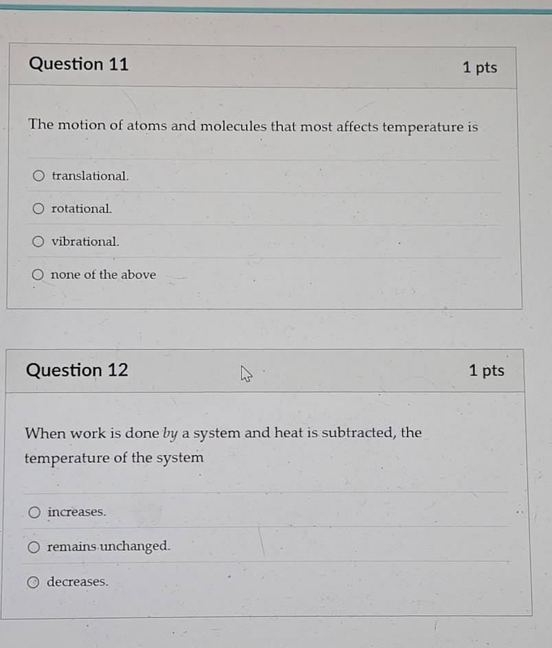 The motion of atoms and molecules that most affects temperature is
translational.
rotationaL
vibrational.
none of the above
Question 12 1 pts
When work is done by a system and heat is subtracted, the
temperature of the system
increases.
remains unchanged.
decreases.