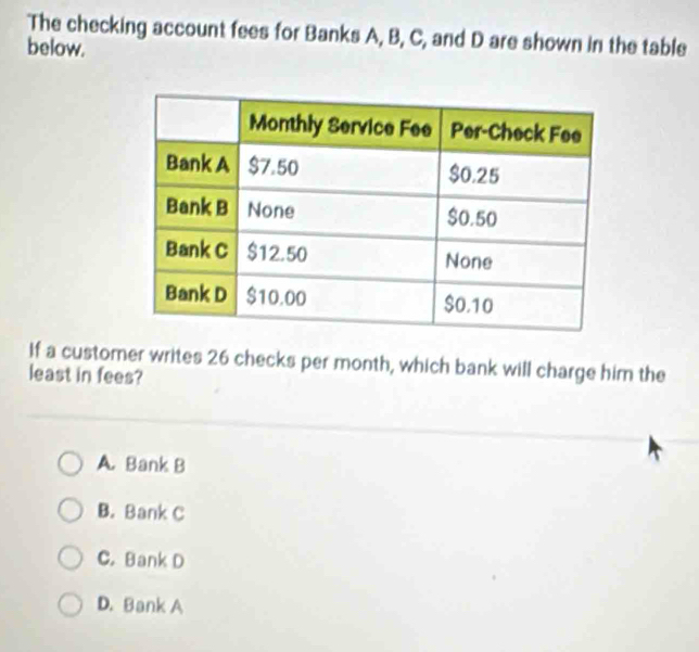 The checking account fees for Banks A, B, C, and D are shown in the table
below.
If a customer writes 26 checks per month, which bank will charge him the
least in fees?
A. Bank B
B. Bank C
C. Bank D
D. Bank A